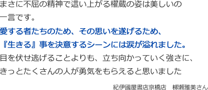 まさに不屈の精神で這い上がる櫂蔵の姿は美しいの一言です。
愛する者たちのため、その思いを遂げるため、
『生きる』事を決意するシーンには涙が溢れました。
目を伏せ逃げることよりも、立ち向かっていく強さに、きっとたくさんの人が勇気をもらえると思いました
紀伊國屋書店京橋店　柳瀬雅美さん