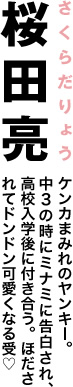 桜田亮　ケンカまみれのヤンキー。中３の時にミナミに告白され、高校入学後に付き合う。ほだされてドンドン可愛くなる受♡