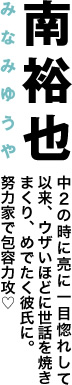 南裕也　中２の時に亮に一目惚れして以来、ウザいほどに世話を焼きまくり、目出たく彼氏に。努力家で包容力攻♡