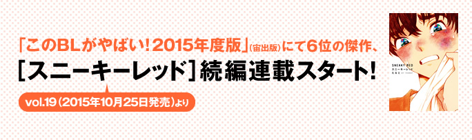 「このBLがやばい！2015年度版」（宙出版）にて6位の傑作、
［スニーキーレッド］続編連載スタート！　　
vol.19（2015年10月25日発売）より