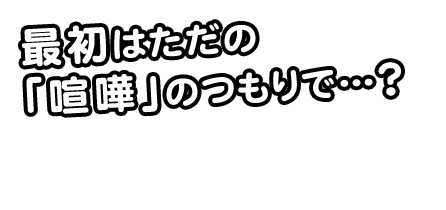 最初はただの「喧嘩」のつもりで…？