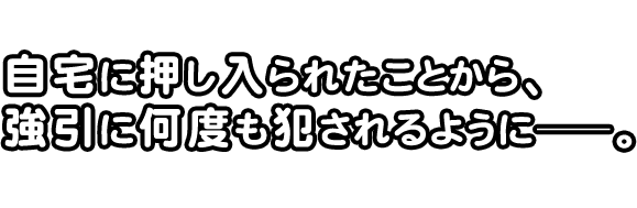 自宅に押し入られたことから、
強引に何度も犯されるようにーー。