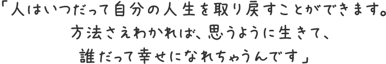 「人はいつだって自分の人生を取り戻すことができます。方法さえわかれば、思うように生きて、誰だって幸せになれちゃうんです」