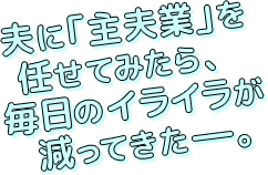 夫に「主夫業」を
任せてみたら、
毎日のイライラが減ってきたーー。