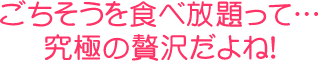 ごちそうを食べ放題って…究極の贅沢だよね！