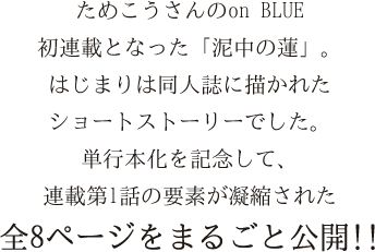 ためこうさんのon BLUE
初連載となった「泥中の蓮」。
はじまりは同人誌に描かれた
ショートストーリーでした。
単行本化を記念して、
連載第1話の要素が凝縮された
全8ページを特別公開!!