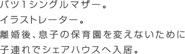 離婚したてのバツ1シングルマザー。イラストレーター。息子の保育園を変えさせないために市内に残りたい。