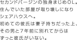 セカンドバージンのまじめOL。不倫歴あり。8年住んだアパートが取り壊しになり追い出されることに。