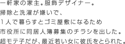 超モテる股ゆる女。服飾デザイナー。持ち家はあるが家事がキライ。一緒に住もうと思っていた男に浮気されてしまった。