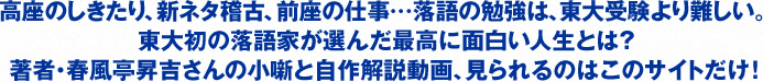 高座のしきたり、新ネタ稽古、前座の仕事…落語の勉強は、東大受験より難しい。
東大初の落語家が選んだ最高に面白い人生とは？
著者・春風亭昇吉さんの小噺と自作解説動画、見られるのはこのサイトだけ！