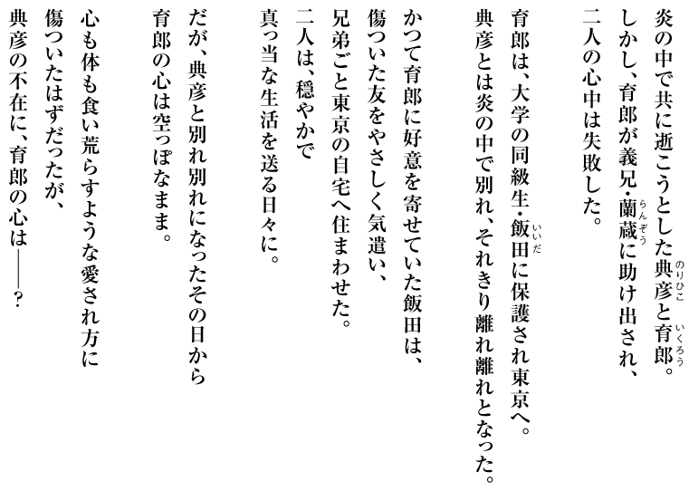 炎の中で共に逝こうとした典彦（ルビ：のり ひこ）と育郎（ルビ：いく ろう）。
しかし、育郎が義兄・蘭蔵（ルビ：らん ぞう）に助け出され、
二人の心中は失敗した。

育郎は、大学の同級生・飯田（ルビ：いい だ）に保護され東京へ。
典彦とは炎の中で別れ、それきり離れ離れとなった。

かつて育郎に好意を寄せていた飯田は、
傷ついた友をやさしく気遣い、
兄弟ごと東京の自宅へ住まわせた。
二人は、穏やかで
真っ当な生活を送る日々に。

だが、典彦と別れ別れになったその日から
育郎の心は空っぽなまま。

心も体も食い荒らすような愛され方に
傷ついたはずだったが、
典彦の不在に、育郎の心はーーー？
