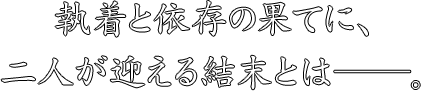 執着と依存の果てに、
二人が迎える結末とは——。