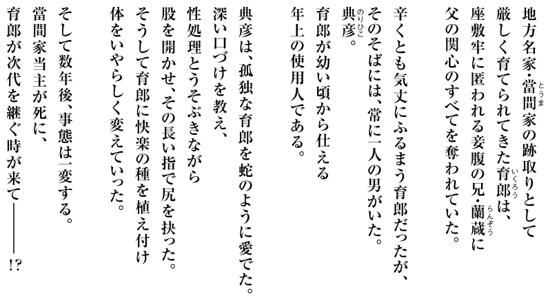 地方名家・當間家の跡取りとして
厳しく育てられてきた育郎は、
座敷牢に匿われる妾腹の兄・蘭蔵に
父の関心のすべてを奪われていた。

辛くとも気丈にふるまう育郎だったが、
そのそばには、常に一人の男がいた。
典彦。
育郎が幼い頃から仕える
年上の使用人である。

典彦は、孤独な育郎を蛇のように愛でた。
深い口づけを教え、
性処理とうそぶきながら
股を開かせ、その長い指で尻を抉った。
そうして育郎に快楽の種を植え付け
体をいやらしく変えていった。

そして数年後、事態は一変する。
當間家当主が死に、
育郎が次代を継ぐ時が来てーーーー!?