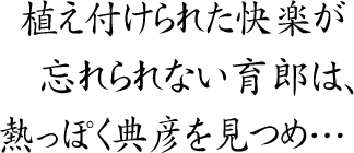 植え付けられた快楽が
忘れられない育郎は、
熱っぽく典彦を見つめ