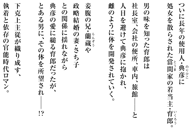 ついに長年の使用人・典彦に
処女を散らされた當間家の若当主・育郎。
男の味を知った育郎は
社長室、会社の便所、車内、旅館──と
人目を避けて典彦に抱かれ、
雌のように体を開発されていく。
妾腹の兄・蘭蔵や
政略結婚の妻・さち子
との関係に揺れながら
典彦の愛に縋る育郎だったが、
とある男に、その体を所望され──
下克上主従が織り成す、
執着と依存の官能時代ロマン。