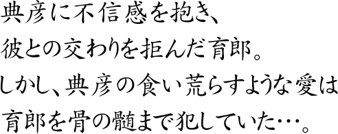 典彦に不信感を抱き、彼との交わりを拒んだ育郎。
しかし、典彦の食い荒らすような愛は
育郎を骨の髄まで犯していた…。