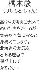 橋本駿（はしもと・しゅん）高校生の実央にナンパめいた声をかけるが、実央が本気になると身構えてしまう。北海道の地元をとある理由で飛び出してきており…