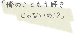 「俺のこともう好きじゃないの!?」