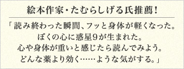 絵本作家・たむらしげる氏推薦！
「読み終わった瞬間、フッと身体が軽くなった。
ぼくの心に惑星９が生まれた。
心や身体が重いと感じたら読んでみよう。
どんな薬より効く……ような気がする。」