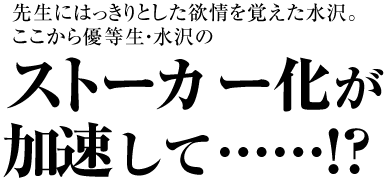 先生にはっきりとした欲情を覚えた水沢。
ここから優等生・水沢の
ストーカー化が加速して……!?