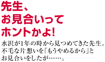 先生、お見合いってホントかよ！水沢が1年の時から見つめてきた先生。
不毛な片想いを「もうやめるから」と
お見合いをしたが……。