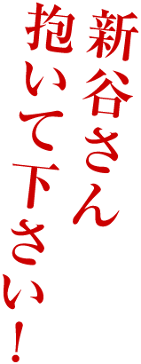 新谷さん
抱いて下さい！